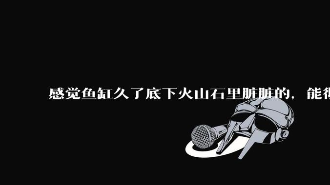 感觉鱼缸久了底下火山石里脏脏的，能彻底换水清理一遍不？
